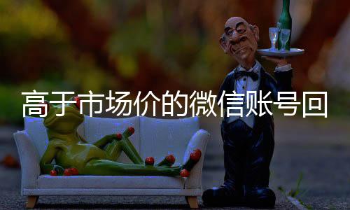 高于市场价的微信账24小时收微信靠谱回收号回收价格表（微信号高价回收平台）