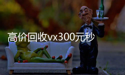 高价回收vx300元正规微信号购买网秒结（高价回收微信500元秒结网站）